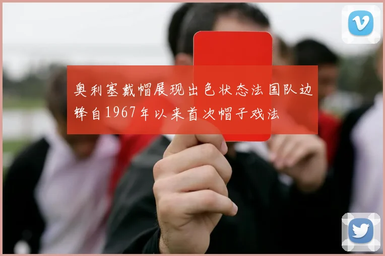 奥利塞戴帽展现出色状态法国队边锋自1967年以来首次帽子戏法
