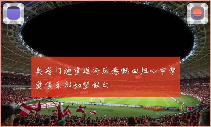奥塔门迪重返河床感慨回归心中挚爱俱乐部如梦似幻