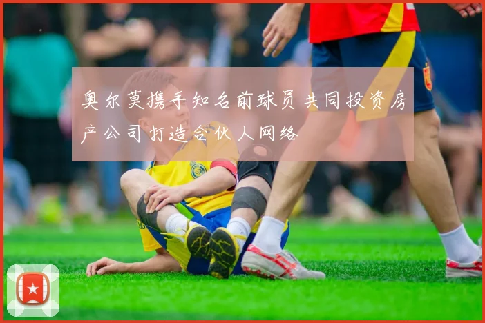 奥尔莫携手知名前球员共同投资房产公司打造合伙人网络