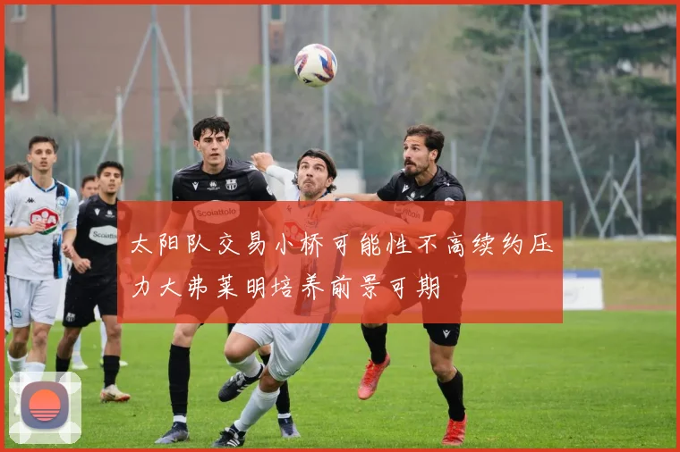 太阳队交易小桥可能性不高续约压力大弗莱明培养前景可期