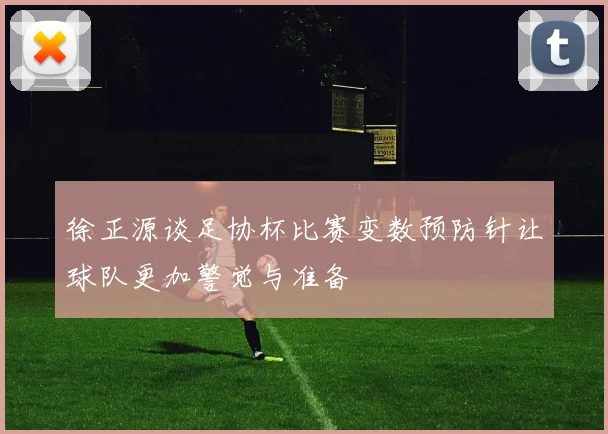徐正源谈足协杯比赛变数预防针让球队更加警觉与准备