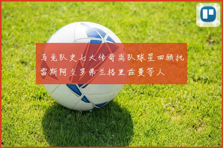 马竞队史七大传奇离队球星回顾托雷斯阿圭罗弗兰格里兹曼等人