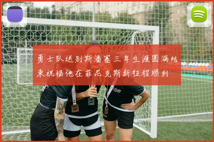 勇士队送别斯潘塞三年生涯圆满结束祝福他在菲尼克斯新征程顺利