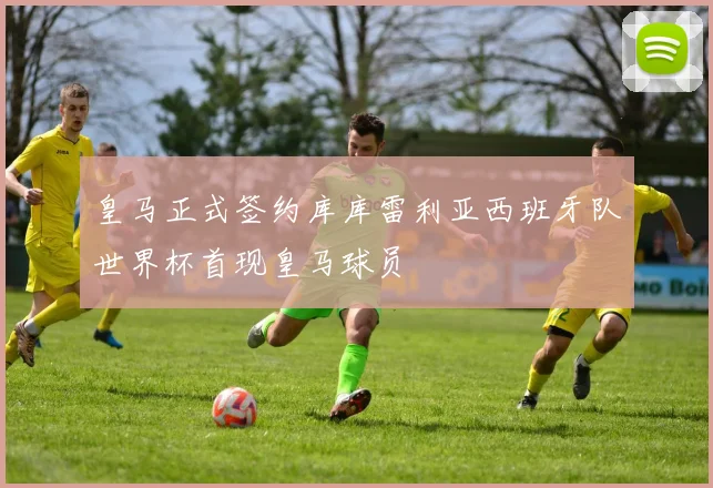 皇马正式签约库库雷利亚西班牙队世界杯首现皇马球员