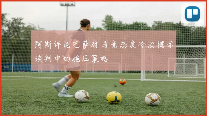 阿斯评论巴萨对马竞态度冷淡揭示谈判中的施压策略