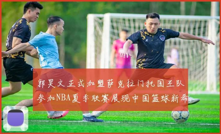郭昊文正式加盟萨克拉门托国王队参加NBA夏季联赛展现中国篮球新希望