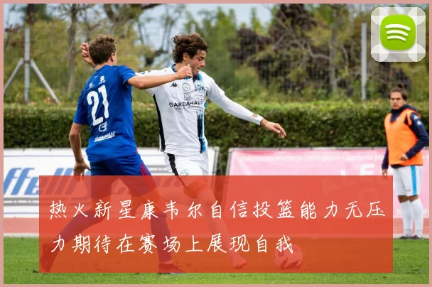 热火新星康韦尔自信投篮能力无压力期待在赛场上展现自我