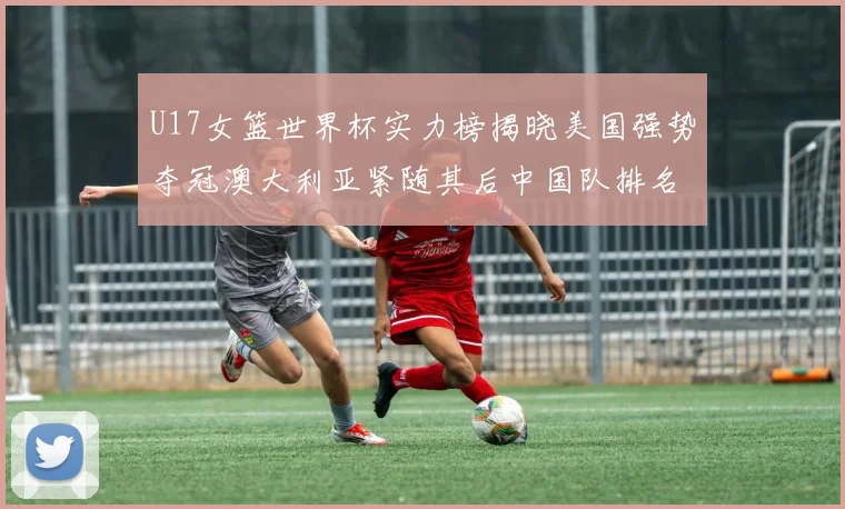 U17女篮世界杯实力榜揭晓美国强势夺冠澳大利亚紧随其后中国队排名第十