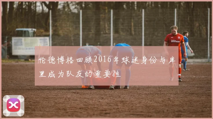 伦德博格回顾2016年球迷身份与库里成为队友的重要性