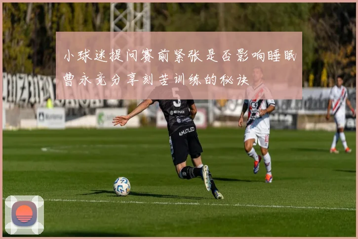 小球迷提问赛前紧张是否影响睡眠曹永竞分享刻苦训练的秘诀